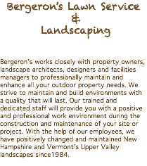 Bergeron's Lawn Service & Landscaping Bergeron’s works closely with property owners, landscape architects, designers and facilities managers to professionally maintain and enhance all your outdoor property needs. We strive to maintain and build environments with a quality that will last. Our trained and dedicated staff will provide you with a positive and professional work environment during the construction and maintenance of your site or project. With the help of our employees, we have positively changed and maintained New Hampshire and Vermont's Upper Valley landscapes since1984. 