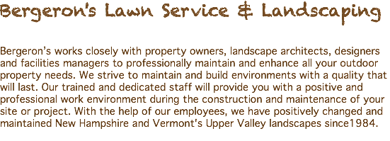 Bergeron's Lawn Service & Landscaping Bergeron’s works closely with property owners, landscape architects, designers and facilities managers to professionally maintain and enhance all your outdoor property needs. We strive to maintain and build environments with a quality that will last. Our trained and dedicated staff will provide you with a positive and professional work environment during the construction and maintenance of your site or project. With the help of our employees, we have positively changed and maintained New Hampshire and Vermont's Upper Valley landscapes since1984. 